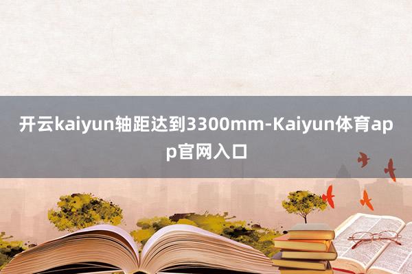 开云kaiyun轴距达到3300mm-Kaiyun体育app官网入口