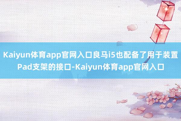 Kaiyun体育app官网入口良马i5也配备了用于装置Pad支架的接口-Kaiyun体育app官网入口