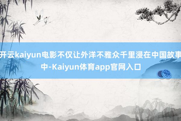 开云kaiyun电影不仅让外洋不雅众千里浸在中国故事中-Kaiyun体育app官网入口