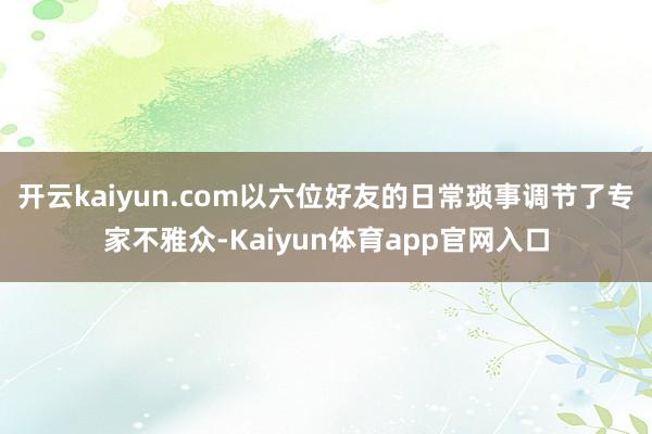 开云kaiyun.com以六位好友的日常琐事调节了专家不雅众-Kaiyun体育app官网入口