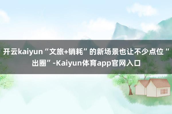 开云kaiyun“文旅+销耗”的新场景也让不少点位“出圈”-Kaiyun体育app官网入口
