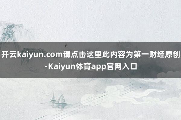开云kaiyun.com请点击这里此内容为第一财经原创-Kaiyun体育app官网入口