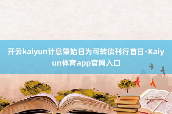 开云kaiyun计息肇始日为可转债刊行首日-Kaiyun体育app官网入口