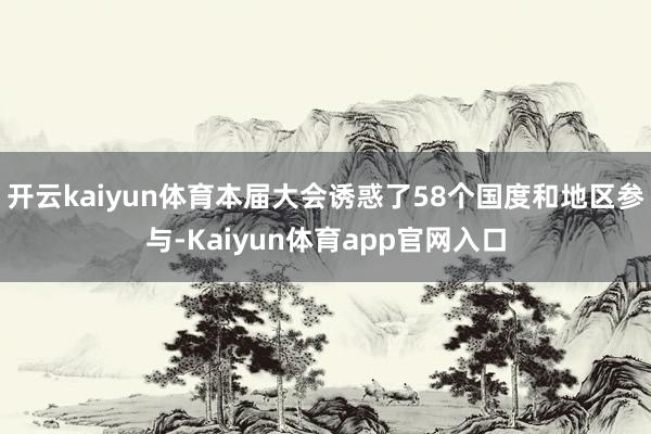 开云kaiyun体育本届大会诱惑了58个国度和地区参与-Kaiyun体育app官网入口