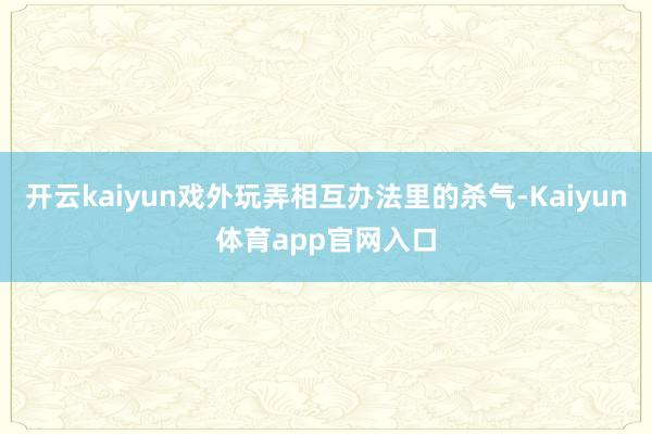 开云kaiyun戏外玩弄相互办法里的杀气-Kaiyun体育app官网入口