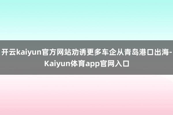 开云kaiyun官方网站劝诱更多车企从青岛港口出海-Kaiyun体育app官网入口