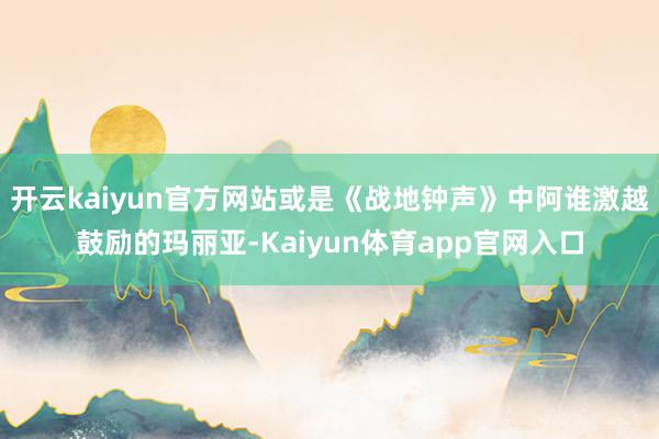 开云kaiyun官方网站或是《战地钟声》中阿谁激越鼓励的玛丽亚-Kaiyun体育app官网入口