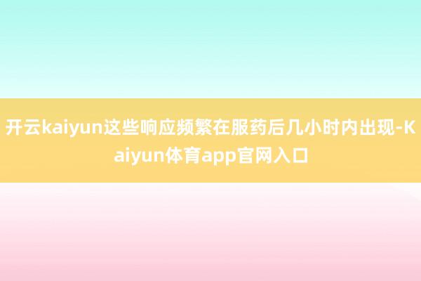 开云kaiyun这些响应频繁在服药后几小时内出现-Kaiyun体育app官网入口