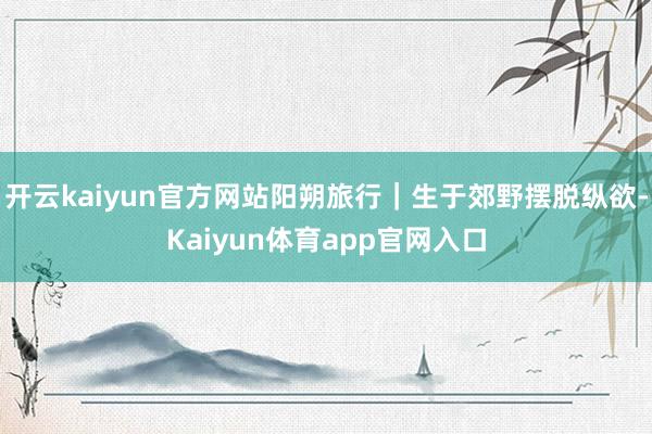 开云kaiyun官方网站阳朔旅行｜生于郊野摆脱纵欲-Kaiyun体育app官网入口