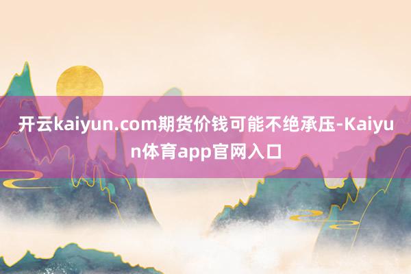 开云kaiyun.com期货价钱可能不绝承压-Kaiyun体育app官网入口