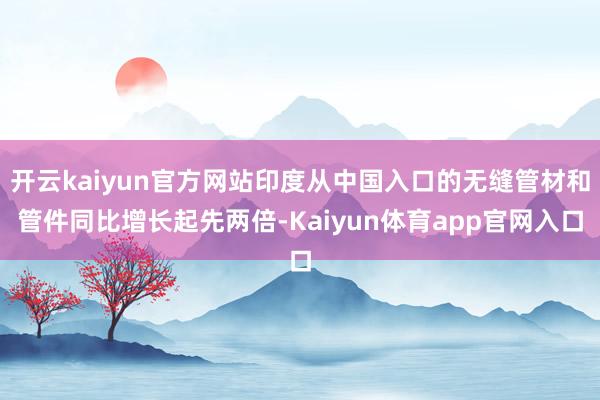 开云kaiyun官方网站印度从中国入口的无缝管材和管件同比增长起先两倍-Kaiyun体育app官网入口