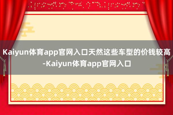 Kaiyun体育app官网入口天然这些车型的价钱较高-Kaiyun体育app官网入口
