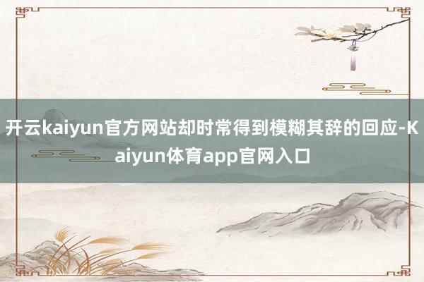 开云kaiyun官方网站却时常得到模糊其辞的回应-Kaiyun体育app官网入口