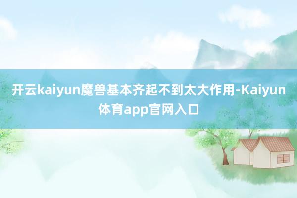 开云kaiyun魔兽基本齐起不到太大作用-Kaiyun体育app官网入口