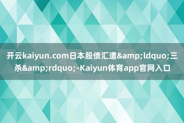开云kaiyun.com日本股债汇遭&ldquo;三杀&rdquo;-Kaiyun体育app官网入口