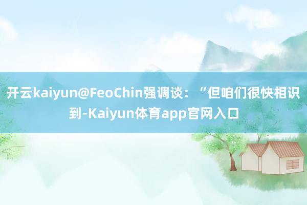 开云kaiyun@FeoChin强调谈：“但咱们很快相识到-Kaiyun体育app官网入口
