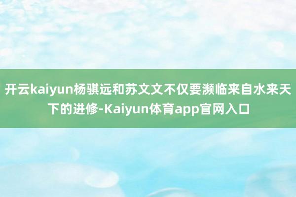 开云kaiyun杨骐远和苏文文不仅要濒临来自水来天下的进修-Kaiyun体育app官网入口