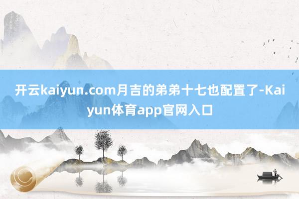 开云kaiyun.com月吉的弟弟十七也配置了-Kaiyun体育app官网入口