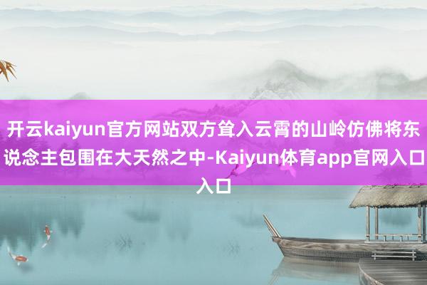 开云kaiyun官方网站双方耸入云霄的山岭仿佛将东说念主包围在大天然之中-Kaiyun体育app官网入口