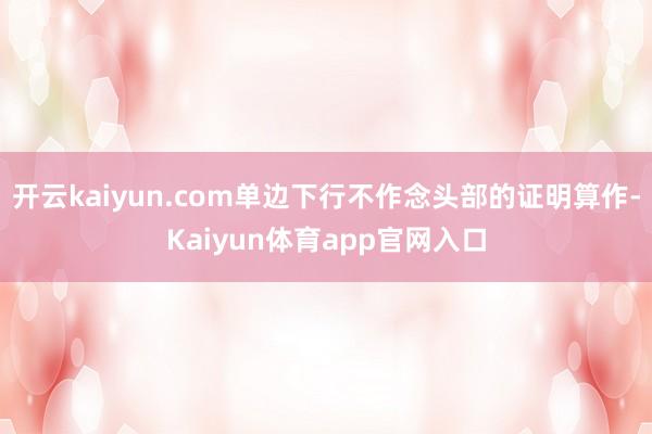 开云kaiyun.com单边下行不作念头部的证明算作-Kaiyun体育app官网入口