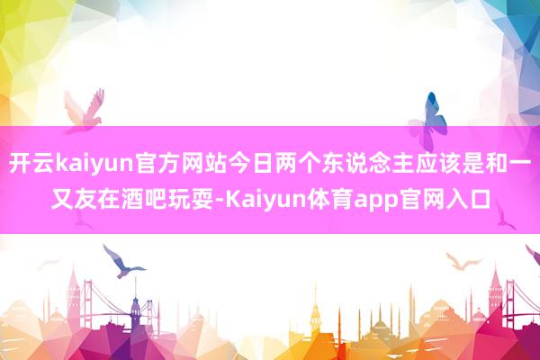 开云kaiyun官方网站今日两个东说念主应该是和一又友在酒吧玩耍-Kaiyun体育app官网入口