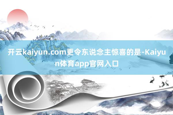 开云kaiyun.com更令东说念主惊喜的是-Kaiyun体育app官网入口