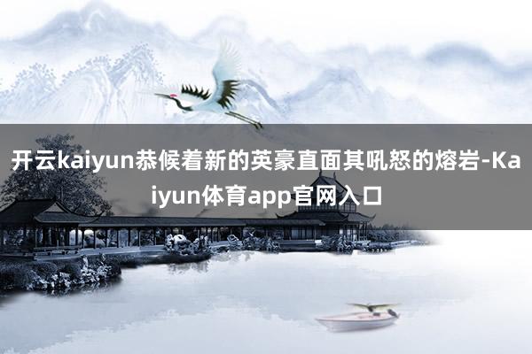 开云kaiyun恭候着新的英豪直面其吼怒的熔岩-Kaiyun体育app官网入口