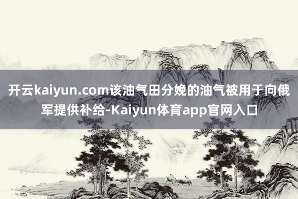 开云kaiyun.com该油气田分娩的油气被用于向俄军提供补给-Kaiyun体育app官网入口