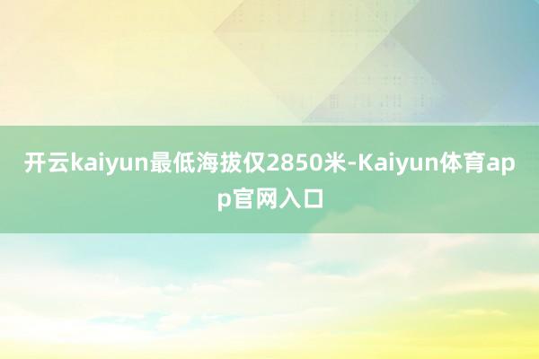 开云kaiyun最低海拔仅2850米-Kaiyun体育app官网入口