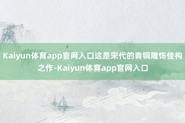 Kaiyun体育app官网入口这是宋代的青铜雕饰佳构之作-Kaiyun体育app官网入口