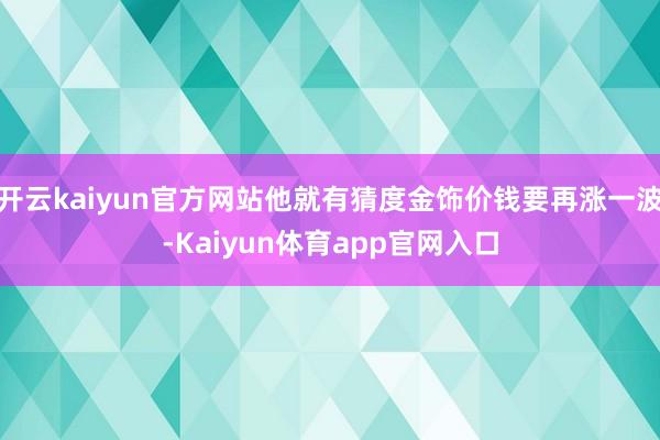 开云kaiyun官方网站他就有猜度金饰价钱要再涨一波-Kaiyun体育app官网入口