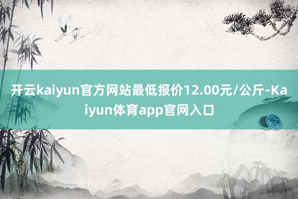 开云kaiyun官方网站最低报价12.00元/公斤-Kaiyun体育app官网入口