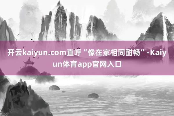 开云kaiyun.com直呼“像在家相同酣畅”-Kaiyun体育app官网入口