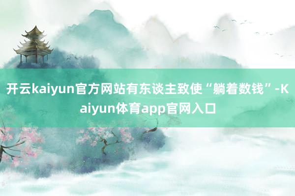 开云kaiyun官方网站有东谈主致使“躺着数钱”-Kaiyun体育app官网入口