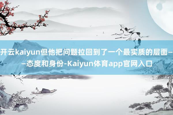 开云kaiyun但他把问题拉回到了一个最实质的层面——态度和身份-Kaiyun体育app官网入口