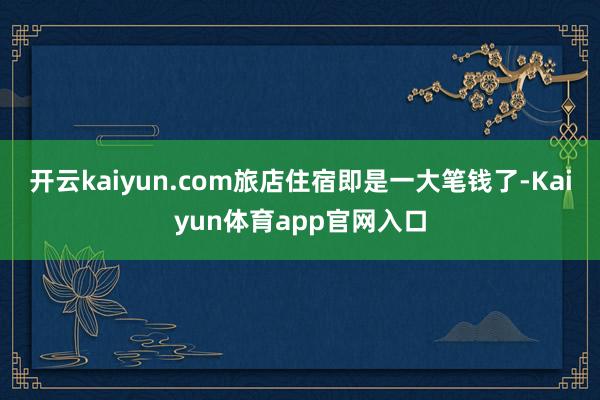 开云kaiyun.com旅店住宿即是一大笔钱了-Kaiyun体育app官网入口