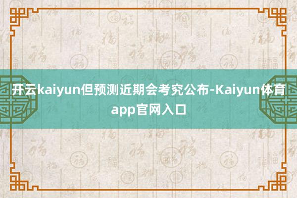 开云kaiyun但预测近期会考究公布-Kaiyun体育app官网入口