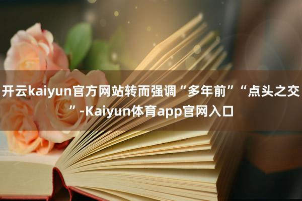 开云kaiyun官方网站转而强调“多年前”“点头之交”-Kaiyun体育app官网入口