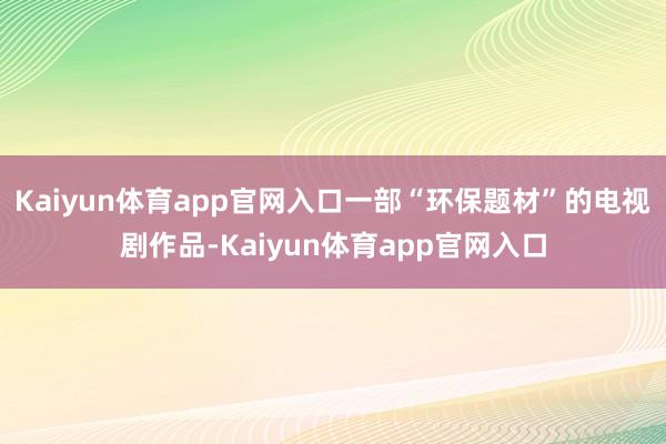 Kaiyun体育app官网入口一部“环保题材”的电视剧作品-Kaiyun体育app官网入口