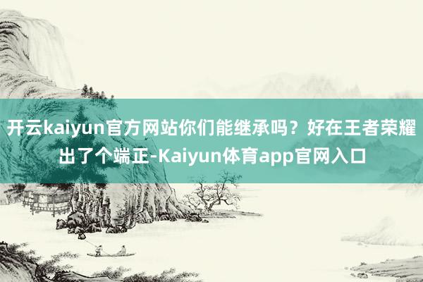 开云kaiyun官方网站你们能继承吗?好在王者荣耀出了个端正-Kaiyun体育app官网入口